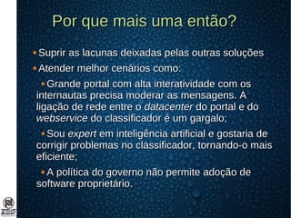 Por que mais uma então?Por que mais uma então?
 Suprir as lacunas deixadas pelas outras soluçõesSuprir as lacunas deixadas pelas outras soluções
 Atender melhor cenários como:Atender melhor cenários como:
 Grande portal com alta interatividade com osGrande portal com alta interatividade com os
internautas precisa moderar as mensagens. Ainternautas precisa moderar as mensagens. A
ligação de rede entre oligação de rede entre o datacenterdatacenter do portal e dodo portal e do
webservicewebservice do classificador é um gargalo;do classificador é um gargalo;
 SouSou expertexpert em inteligência artificial e gostaria deem inteligência artificial e gostaria de
corrigir problemas no classificador, tornando-o maiscorrigir problemas no classificador, tornando-o mais
eficiente;eficiente;
 A política do governo não permite adoção deA política do governo não permite adoção de
software proprietário.software proprietário.
 