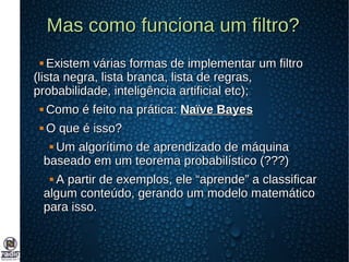 Mas como funciona um filtro?Mas como funciona um filtro?
 Existem várias formas de implementar um filtroExistem várias formas de implementar um filtro
(lista negra, lista branca, lista de regras,(lista negra, lista branca, lista de regras,
probabilidade, inteligência artificial etc);probabilidade, inteligência artificial etc);
 Como é feito na prática:Como é feito na prática: Naïve BayesNaïve Bayes
 O que é isso?O que é isso?
 Um algorítimo de aprendizado de máquinaUm algorítimo de aprendizado de máquina
baseado em um teorema probabilístico (???)baseado em um teorema probabilístico (???)
 A partir de exemplos, ele “aprende” a classificarA partir de exemplos, ele “aprende” a classificar
algum conteúdo, gerando um modelo matemáticoalgum conteúdo, gerando um modelo matemático
para isso.para isso.
 