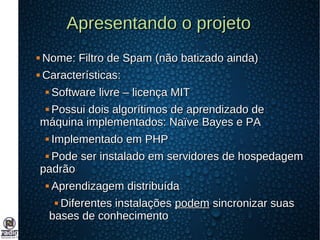 Apresentando o projetoApresentando o projeto
 Nome: Filtro de Spam (não batizado ainda)Nome: Filtro de Spam (não batizado ainda)
 Características:Características:
 Software livre – licença MITSoftware livre – licença MIT
 Possui dois algorítimos de aprendizado dePossui dois algorítimos de aprendizado de
máquina implementados: Naïve Bayes e PAmáquina implementados: Naïve Bayes e PA
 Implementado em PHPImplementado em PHP
 Pode ser instalado em servidores de hospedagemPode ser instalado em servidores de hospedagem
padrãopadrão
 Aprendizagem distribuídaAprendizagem distribuída
 Diferentes instalaçõesDiferentes instalações podempodem sincronizar suassincronizar suas
bases de conhecimentobases de conhecimento
 