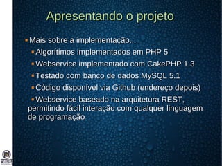 Apresentando o projetoApresentando o projeto
 Mais sobre a implementação...Mais sobre a implementação...
 Algorítimos implementados em PHP 5Algorítimos implementados em PHP 5
 Webservice implementado com CakePHP 1.3Webservice implementado com CakePHP 1.3
 Testado com banco de dados MySQL 5.1Testado com banco de dados MySQL 5.1
 Código disponível via Github (endereço depois)Código disponível via Github (endereço depois)
 Webservice baseado na arquitetura REST,Webservice baseado na arquitetura REST,
permitindo fácil interação com qualquer linguagempermitindo fácil interação com qualquer linguagem
de programaçãode programação
 