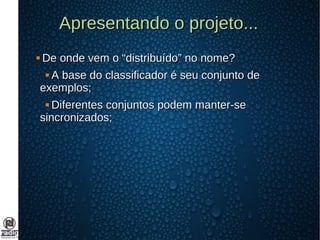 Apresentando o projeto...Apresentando o projeto...
 De onde vem o “distribuído” no nome?De onde vem o “distribuído” no nome?
 A base do classificador é seu conjunto deA base do classificador é seu conjunto de
exemplos;exemplos;
 Diferentes conjuntos podem manter-seDiferentes conjuntos podem manter-se
sincronizados;sincronizados;
 