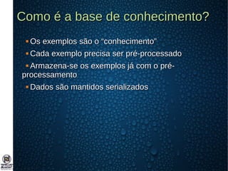 Como é a base de conhecimento?Como é a base de conhecimento?
 Os exemplos são o “conhecimento”Os exemplos são o “conhecimento”
 Cada exemplo precisa ser pré-processadoCada exemplo precisa ser pré-processado
 Armazena-se os exemplos já com o pré-Armazena-se os exemplos já com o pré-
processamentoprocessamento
 Dados são mantidos serializadosDados são mantidos serializados
 