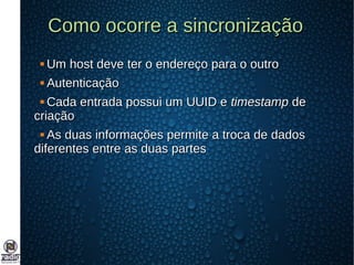 Como ocorre a sincronizaçãoComo ocorre a sincronização
 Um host deve ter o endereço para o outroUm host deve ter o endereço para o outro
 AutenticaçãoAutenticação
 Cada entrada possui um UUID eCada entrada possui um UUID e timestamptimestamp dede
criaçãocriação
 As duas informações permite a troca de dadosAs duas informações permite a troca de dados
diferentes entre as duas partesdiferentes entre as duas partes
 