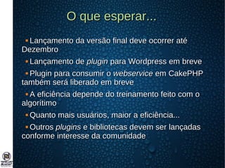 O que esperar...O que esperar...
 Lançamento da versão final deve ocorrer atéLançamento da versão final deve ocorrer até
DezembroDezembro
 Lançamento deLançamento de pluginplugin para Wordpress em brevepara Wordpress em breve
 Plugin para consumir oPlugin para consumir o webservicewebservice em CakePHPem CakePHP
também será liberado em brevetambém será liberado em breve
 A eficiência depende do treinamento feito com oA eficiência depende do treinamento feito com o
algorítimoalgorítimo
 Quanto mais usuários, maior a eficiência...Quanto mais usuários, maior a eficiência...
 OutrosOutros pluginsplugins e bibliotecas devem ser lançadase bibliotecas devem ser lançadas
conforme interesse da comunidadeconforme interesse da comunidade
 