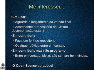 Me interessei...Me interessei...
 Em usar:Em usar:
 Aguarde o lançamento da versão finalAguarde o lançamento da versão final
 Acompanhe o repositório no GitHub –Acompanhe o repositório no GitHub –
documentação está ládocumentação está lá
 Em contribuir:Em contribuir:
 Faça um fork do repositórioFaça um fork do repositório
 Qualquer dúvida entre em contatoQualquer dúvida entre em contato
 Em contribuir, mas não programo:Em contribuir, mas não programo:
 Entre em contato, ideias são sempre bem vindas.Entre em contato, ideias são sempre bem vindas.
O Open-Source agradece!O Open-Source agradece!
 