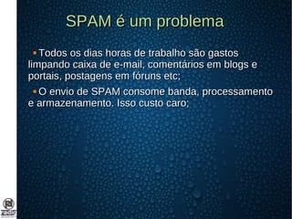 SPAM é um problemaSPAM é um problema
 Todos os dias horas de trabalho são gastosTodos os dias horas de trabalho são gastos
limpando caixa de e-mail, comentários em blogs elimpando caixa de e-mail, comentários em blogs e
portais, postagens em fóruns etc;portais, postagens em fóruns etc;
 O envio de SPAM consome banda, processamentoO envio de SPAM consome banda, processamento
e armazenamento. Isso custo caro;e armazenamento. Isso custo caro;
 