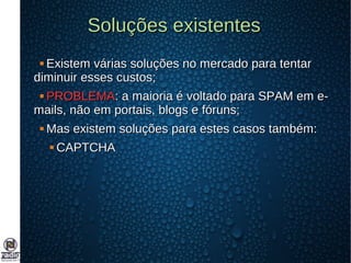 Soluções existentesSoluções existentes
 Existem várias soluções no mercado para tentarExistem várias soluções no mercado para tentar
diminuir esses custos;diminuir esses custos;
 PROBLEMAPROBLEMA: a maioria é voltado para SPAM em e-: a maioria é voltado para SPAM em e-
mails, não em portais, blogs e fóruns;mails, não em portais, blogs e fóruns;
 Mas existem soluções para estes casos também:Mas existem soluções para estes casos também:
 CAPTCHACAPTCHA
 