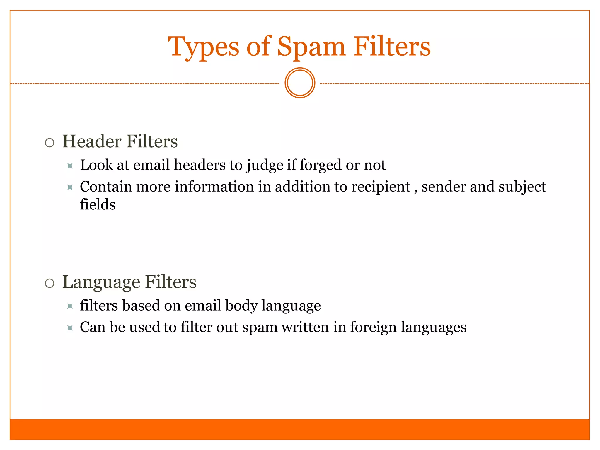 Types of Spam Filters


   Header Filters
       Look at email headers to judge if forged or not
       Contain more information in addition to recipient , sender and subject
        fields




   Language Filters
       filters based on email body language
       Can be used to filter out spam written in foreign languages
 