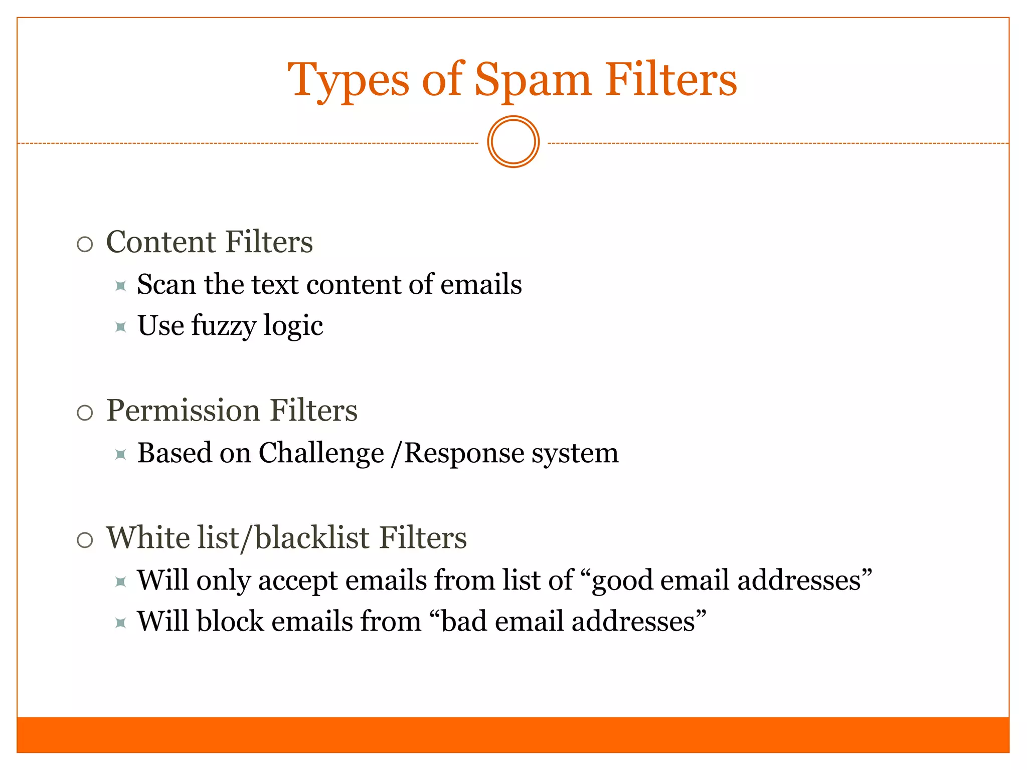 Types of Spam Filters


   Content Filters
     Scan the text content of emails
     Use fuzzy logic


   Permission Filters
       Based on Challenge /Response system

   White list/blacklist Filters
     Will only accept emails from list of “good email addresses”
     Will block emails from “bad email addresses”
 