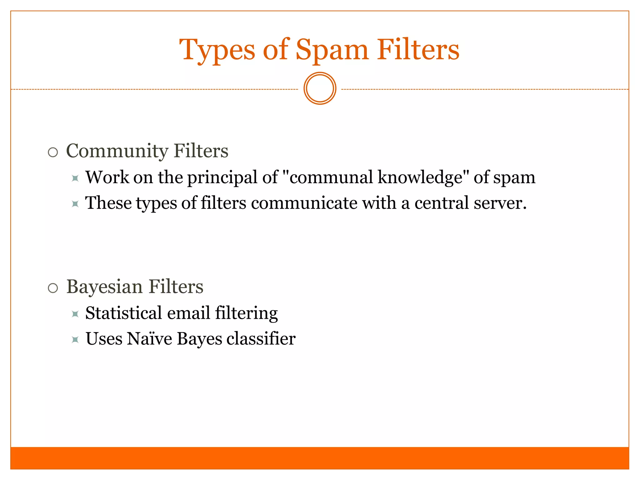 Types of Spam Filters


   Community Filters
     Work on  the principal of "communal knowledge" of spam
     These types of filters communicate with a central server.




   Bayesian Filters
     Statistical email filtering
     Uses Naïve Bayes classifier
 
