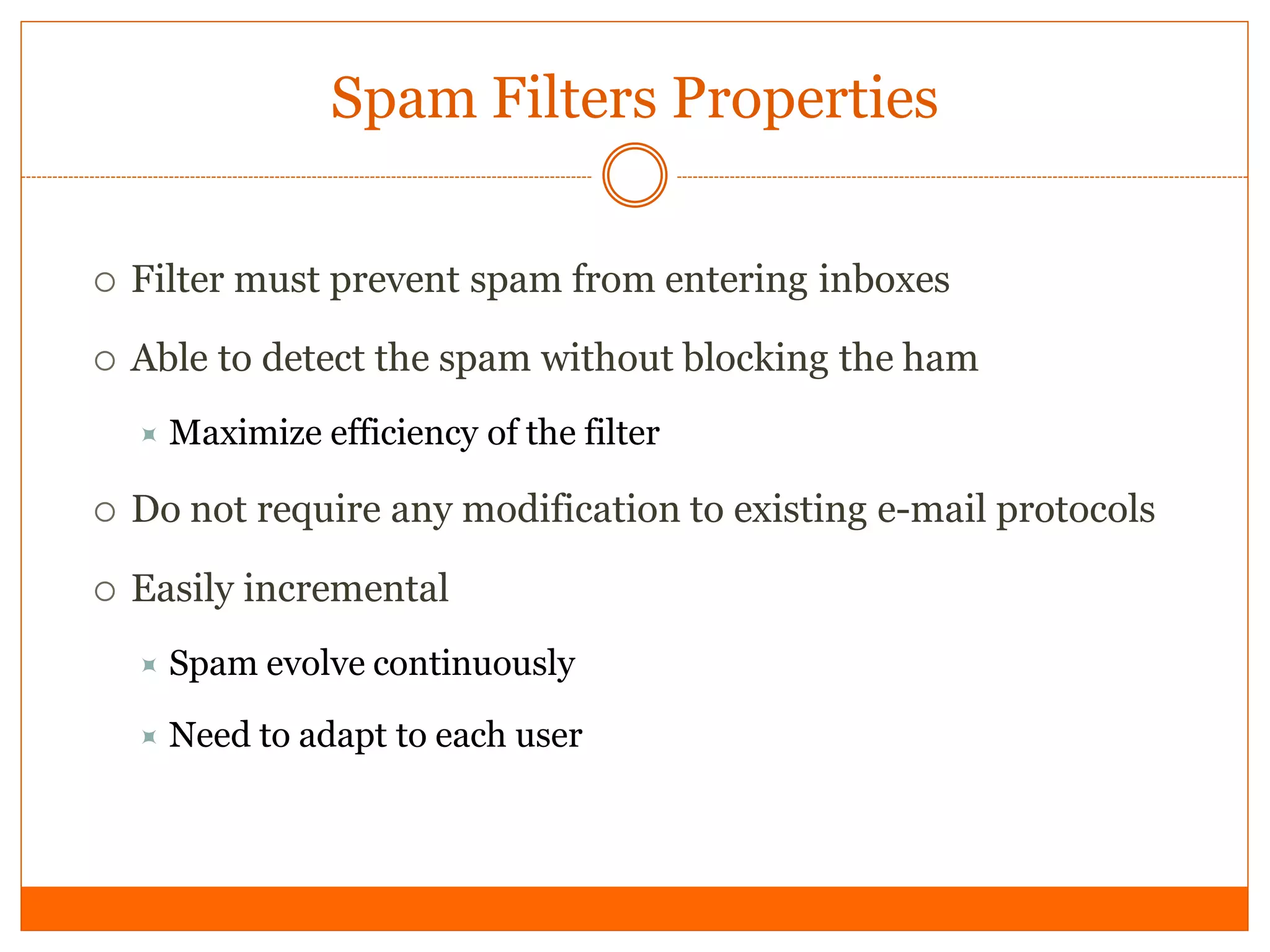 Spam Filters Properties

   Filter must prevent spam from entering inboxes

   Able to detect the spam without blocking the ham
     Maximize    efficiency of the filter

   Do not require any modification to existing e-mail protocols

   Easily incremental
       Spam evolve continuously

       Need to adapt to each user
 