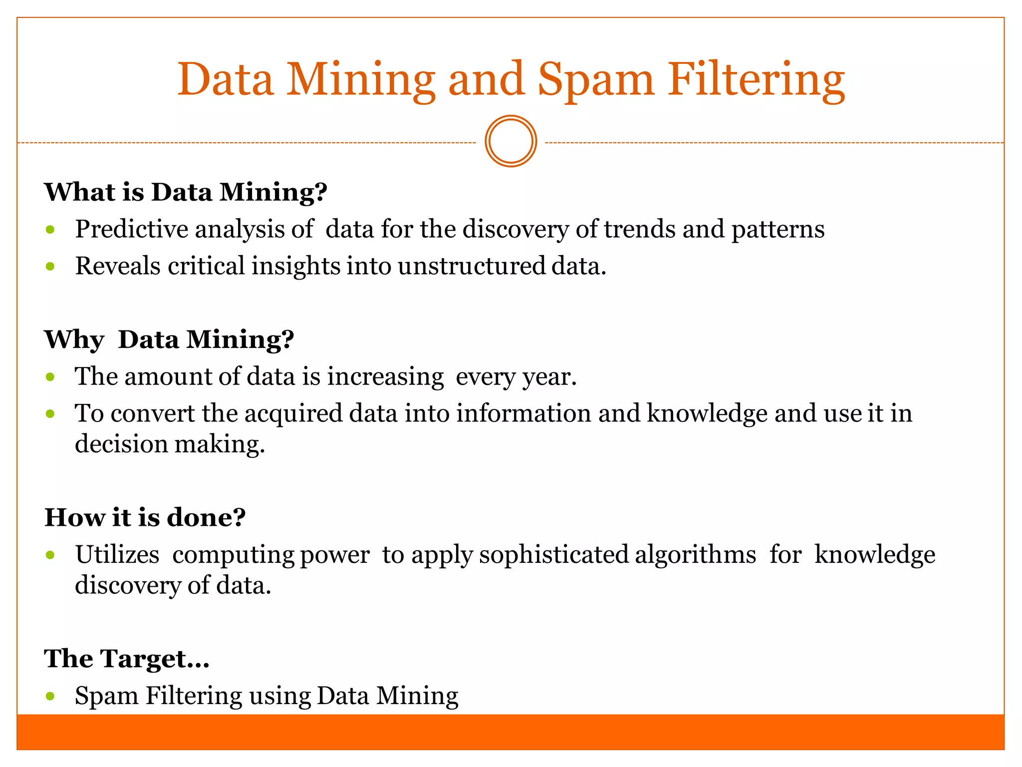 Data Mining and Spam Filtering

What is Data Mining?
 Predictive analysis of data for the discovery of trends and patterns
 Reveals critical insights into unstructured data.


Why Data Mining?
 The amount of data is increasing every year.
 To convert the acquired data into information and knowledge and use it in
  decision making.

How it is done?
 Utilizes computing power to apply sophisticated algorithms for knowledge
  discovery of data.

The Target…
 Spam Filtering using Data Mining
 