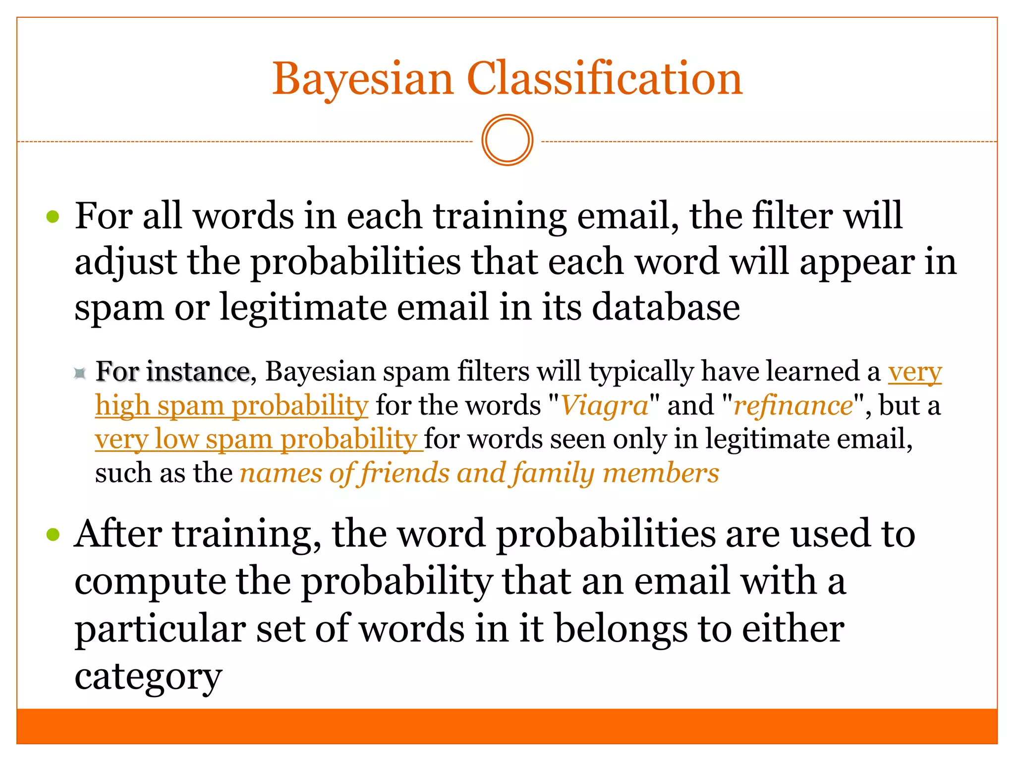 Bayesian Classification

 For all words in each training email, the filter will
 adjust the probabilities that each word will appear in
 spam or legitimate email in its database
  For instance, Bayesian spam filters will typically have learned a very
   high spam probability for the words "Viagra" and "refinance", but a
   very low spam probability for words seen only in legitimate email,
   such as the names of friends and family members

 After training, the word probabilities are used to
 compute the probability that an email with a
 particular set of words in it belongs to either
 category
 