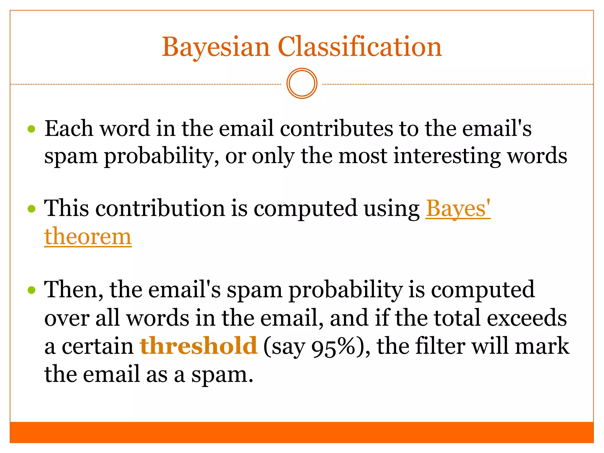 Bayesian Classification

 Each word in the email contributes to the email's
 spam probability, or only the most interesting words

 This contribution is computed using Bayes'
 theorem

 Then, the email's spam probability is computed
 over all words in the email, and if the total exceeds
 a certain threshold (say 95%), the filter will mark
 the email as a spam.
 