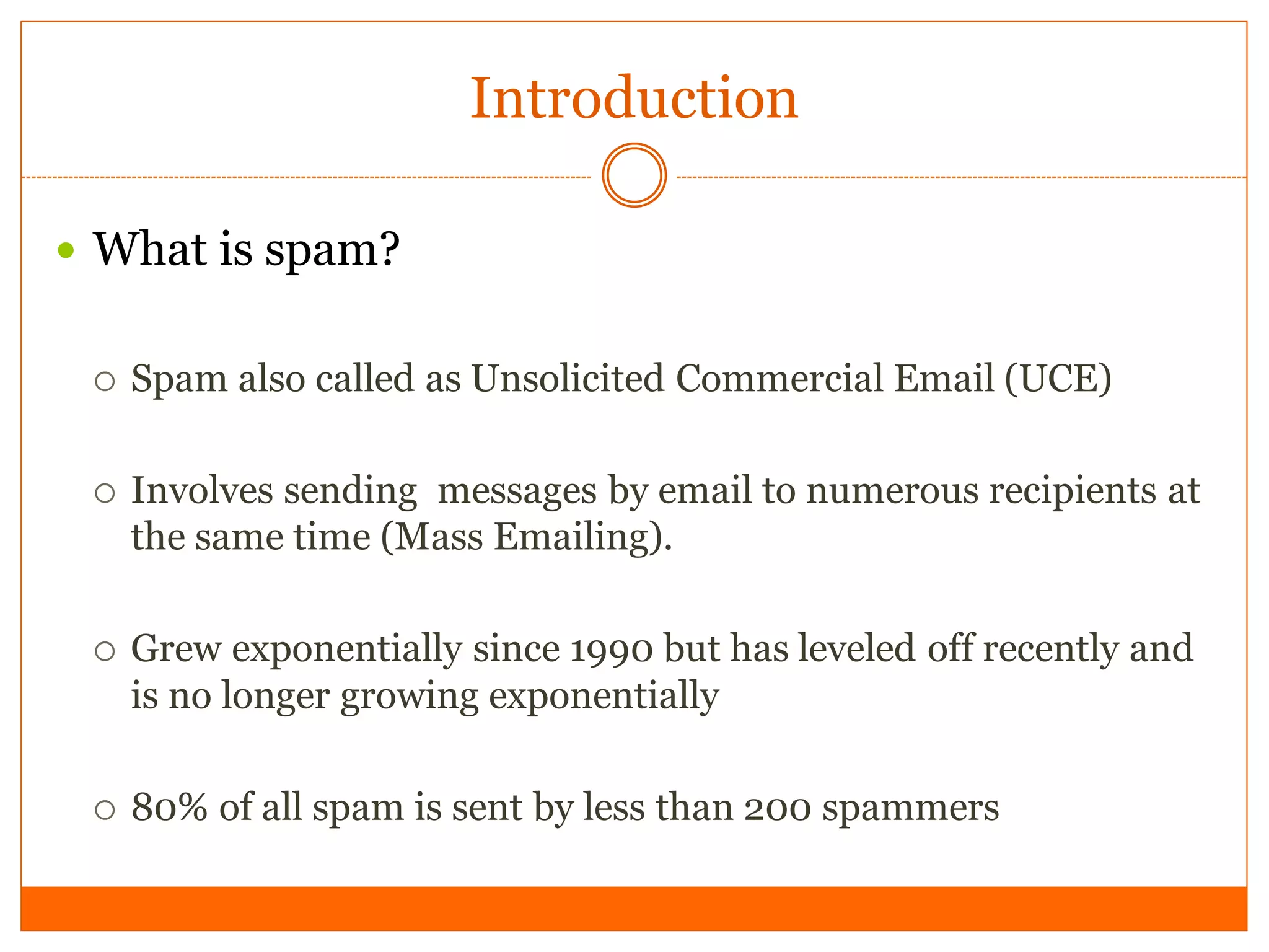 Introduction

 What is spam?


    Spam also called as Unsolicited Commercial Email (UCE)

    Involves sending messages by email to numerous recipients at
     the same time (Mass Emailing).

    Grew exponentially since 1990 but has leveled off recently and
     is no longer growing exponentially

    80% of all spam is sent by less than 200 spammers
 