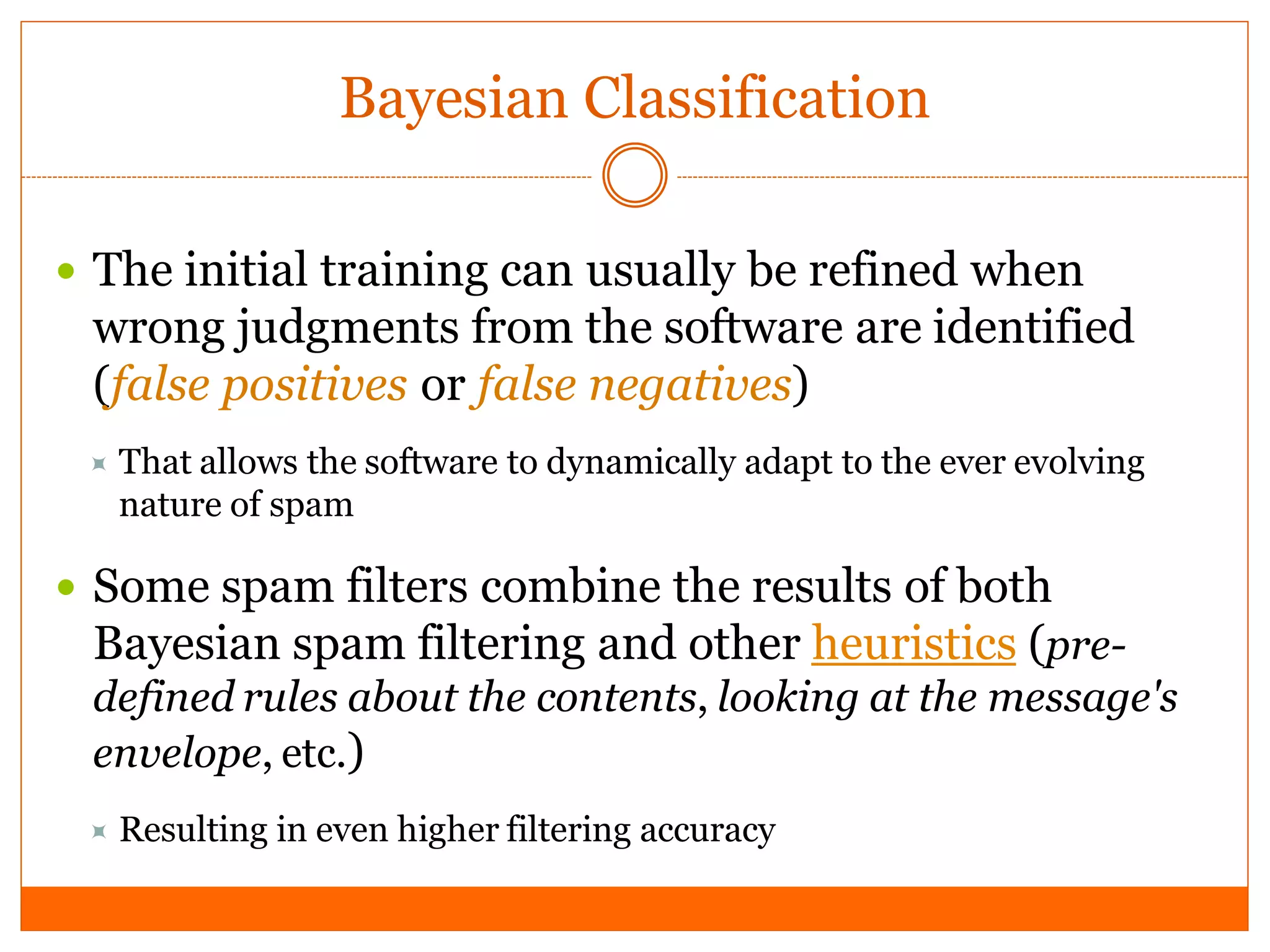 Bayesian Classification

 The initial training can usually be refined when
  wrong judgments from the software are identified
  (false positives or false negatives)
  That allows the software to dynamically adapt to the ever evolving
   nature of spam

 Some spam filters combine the results of both
  Bayesian spam filtering and other heuristics (pre-
  defined rules about the contents, looking at the message's
  envelope, etc.)
  Resulting   in even higher filtering accuracy
 