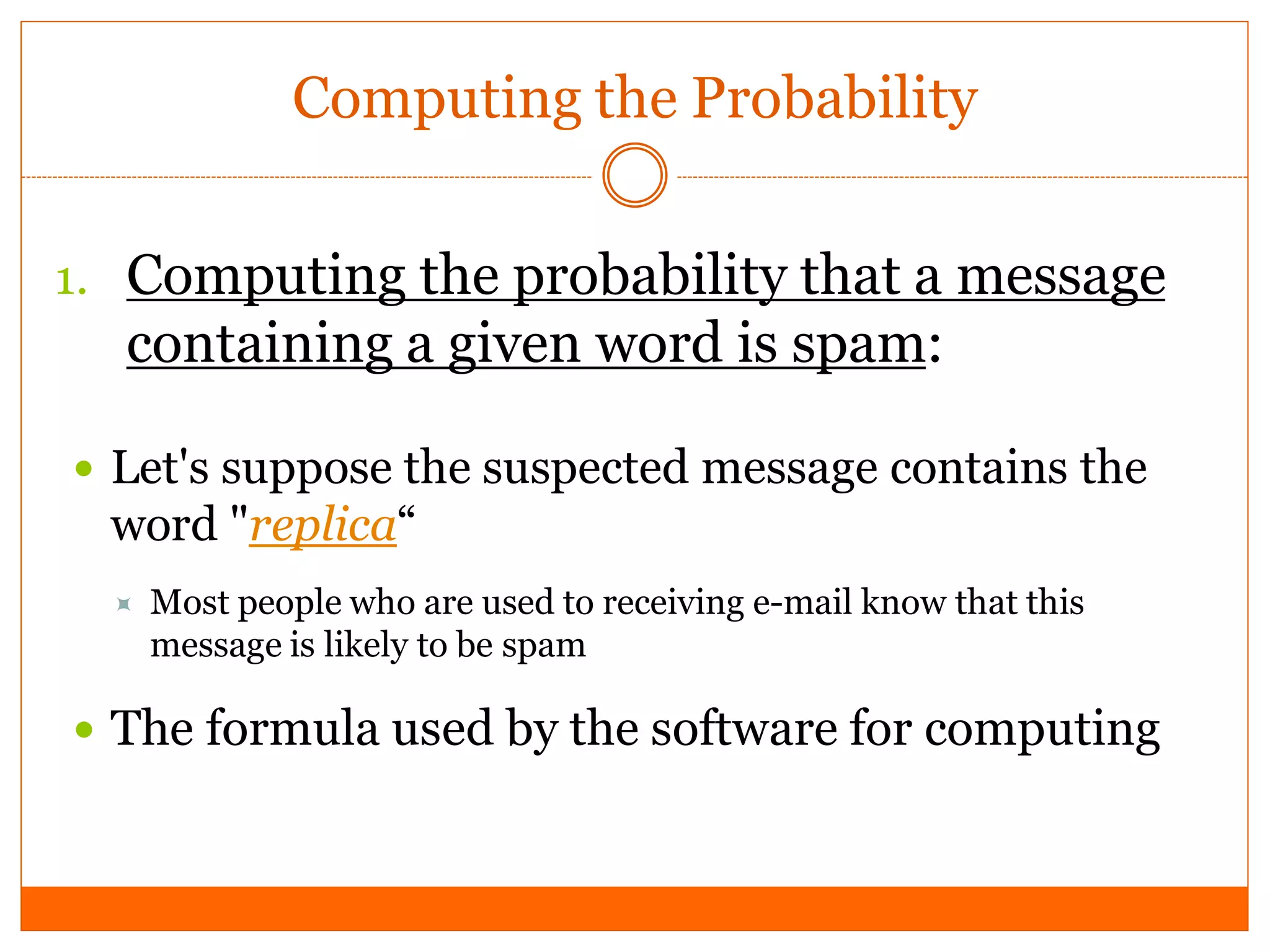 Computing the Probability


1. Computing the probability that a message
  containing a given word is spam:

 Let's suppose the suspected message contains the
  word "replica“
     Most people who are used to receiving e-mail know that this
      message is likely to be spam

 The formula used by the software for computing
 