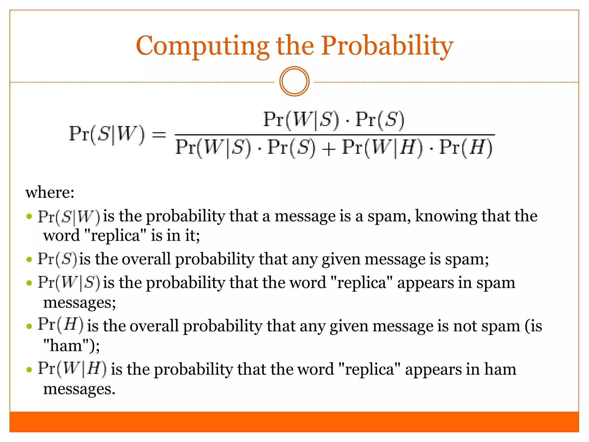 Computing the Probability




where:
           is the probability that a message is a spam, knowing that the
    word "replica" is in it;
       is the overall probability that any given message is spam;
           is the probability that the word "replica" appears in spam
    messages;
        is the overall probability that any given message is not spam (is
    "ham");
            is the probability that the word "replica" appears in ham
    messages.
 