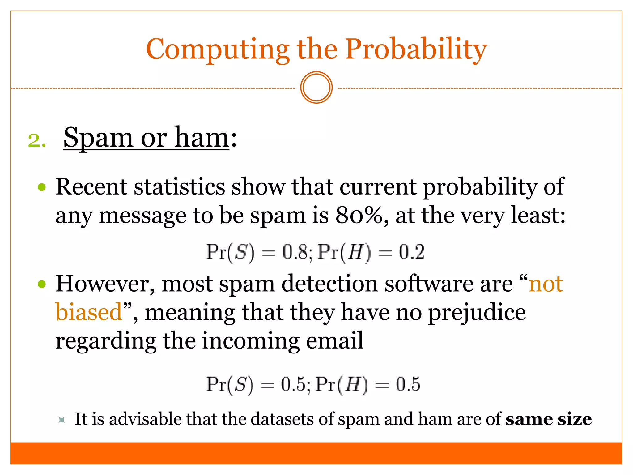 Computing the Probability


2. Spam or ham:
 Recent statistics show that current probability of
 any message to be spam is 80%, at the very least:

 However, most spam detection software are “not
 biased”, meaning that they have no prejudice
 regarding the incoming email


     It is advisable that the datasets of spam and ham are of same size
 