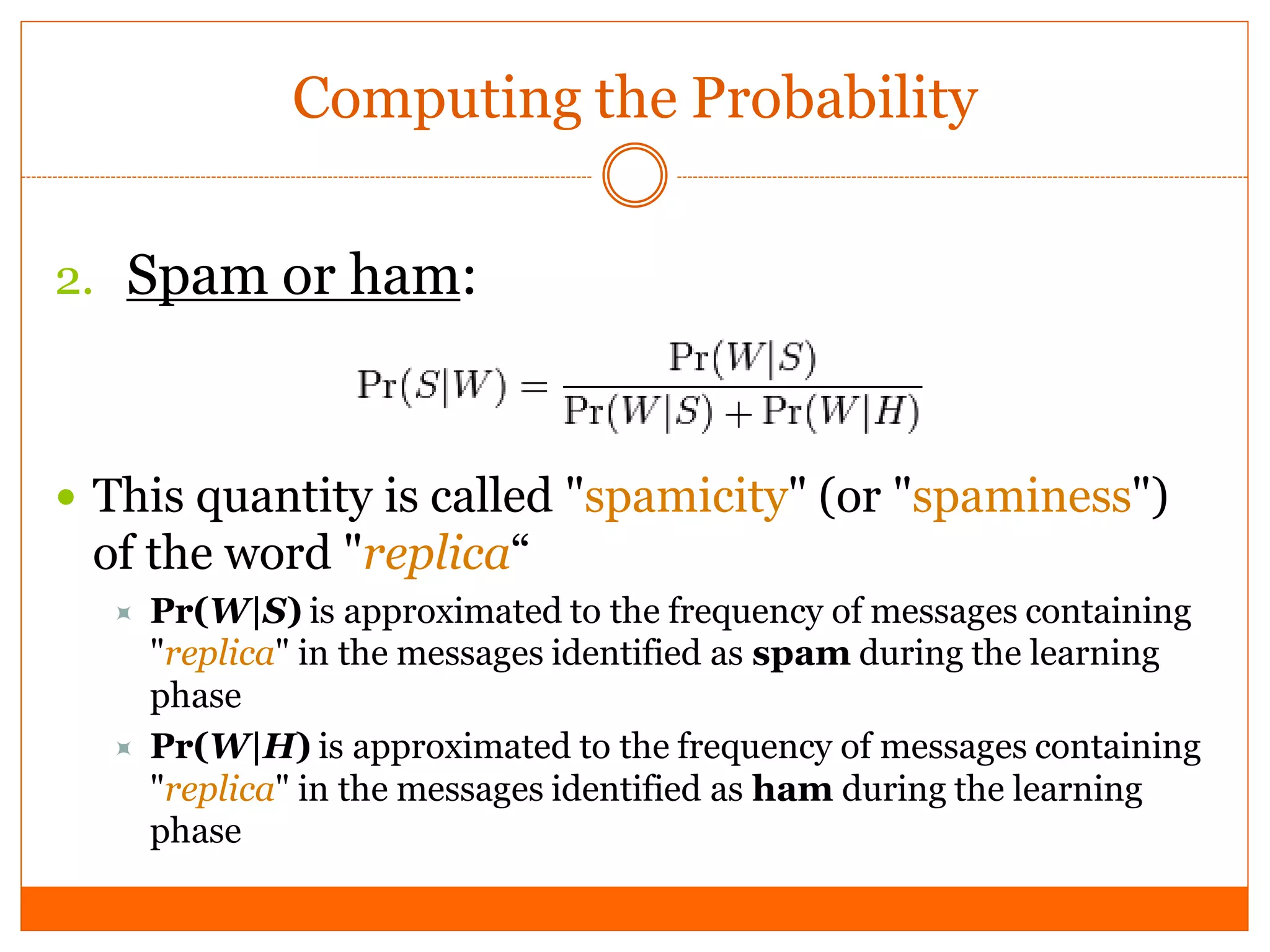 Computing the Probability


2. Spam or ham:



 This quantity is called "spamicity" (or "spaminess")
 of the word "replica“
     Pr(W|S) is approximated to the frequency of messages containing
      "replica" in the messages identified as spam during the learning
      phase
     Pr(W|H) is approximated to the frequency of messages containing
      "replica" in the messages identified as ham during the learning
      phase
 