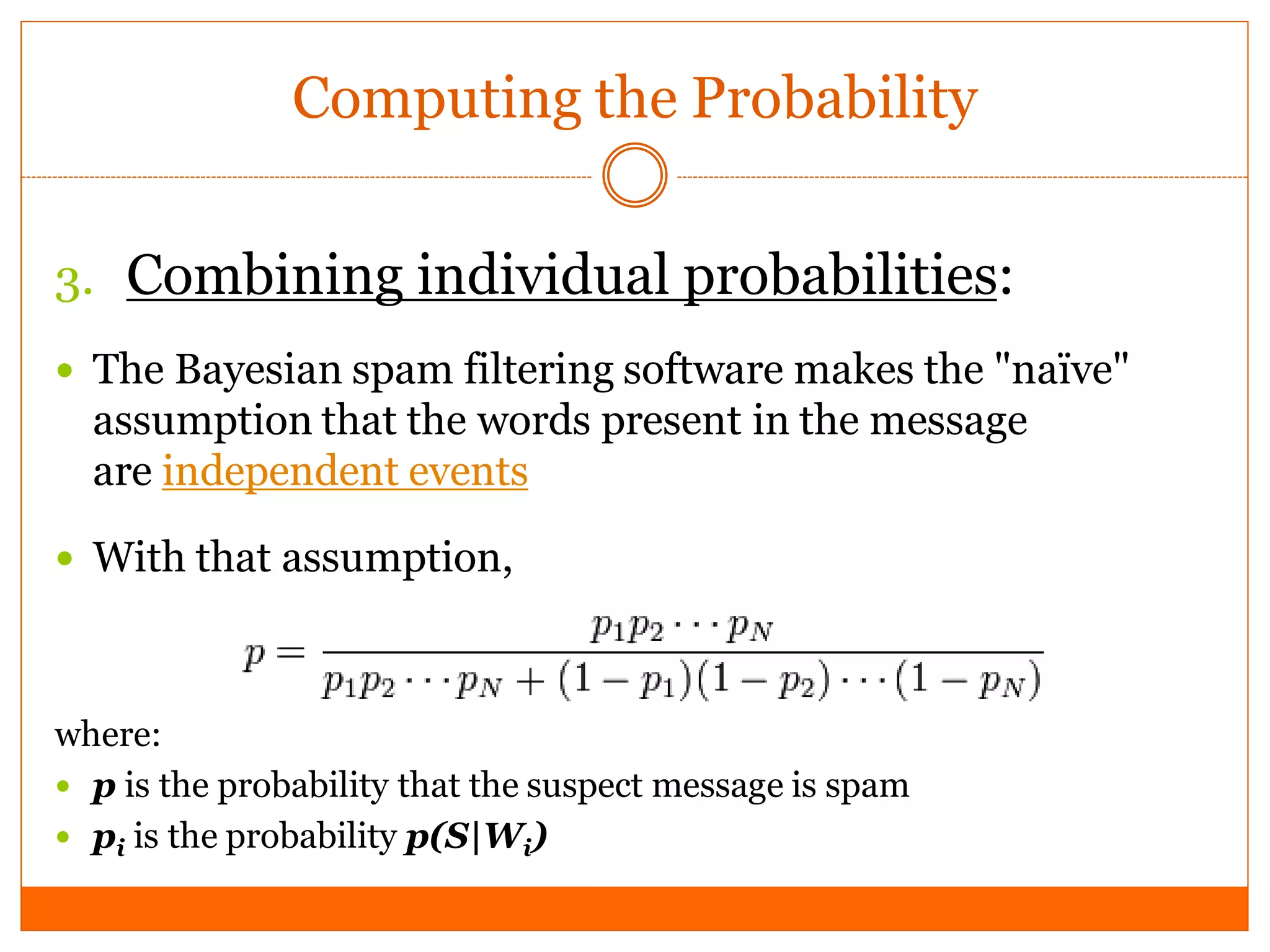 Computing the Probability


3. Combining individual probabilities:
 The Bayesian spam filtering software makes the "naïve"
  assumption that the words present in the message
  are independent events

 With that assumption,



where:
 p is the probability that the suspect message is spam
 pi is the probability p(S|Wi)
 