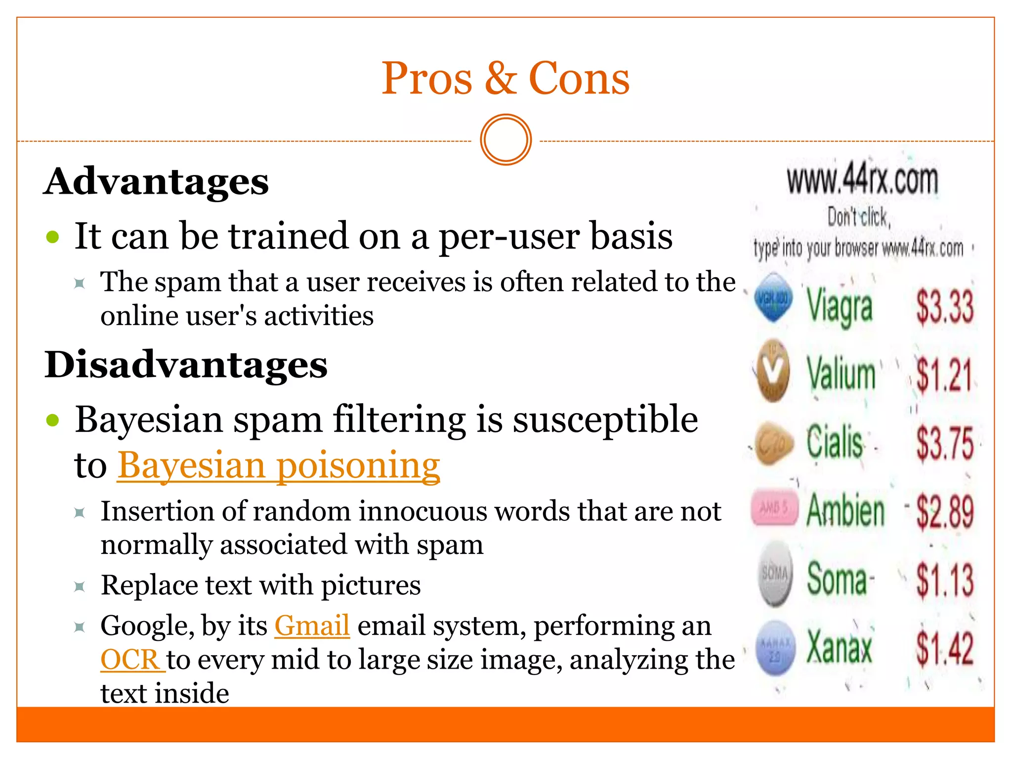 Pros & Cons

Advantages
 It can be trained on a per-user basis
    The spam that a user receives is often related to the
     online user's activities
Disadvantages
 Bayesian spam filtering is susceptible
  to Bayesian poisoning
    Insertion of random innocuous words that are not
     normally associated with spam
    Replace text with pictures
    Google, by its Gmail email system, performing an
     OCR to every mid to large size image, analyzing the
     text inside
 