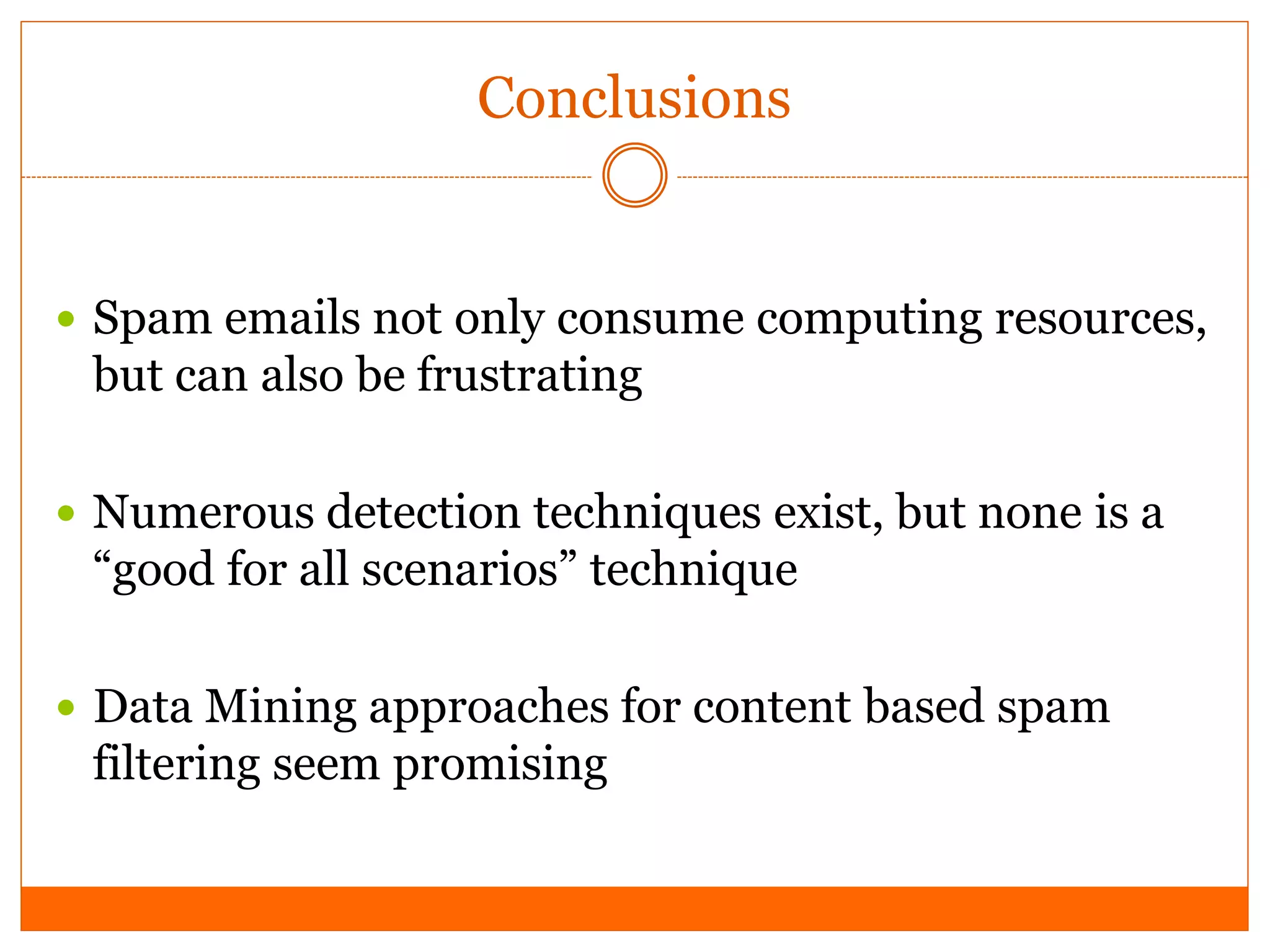 Conclusions


 Spam emails not only consume computing resources,
 but can also be frustrating

 Numerous detection techniques exist, but none is a
 “good for all scenarios” technique

 Data Mining approaches for content based spam
 filtering seem promising
 