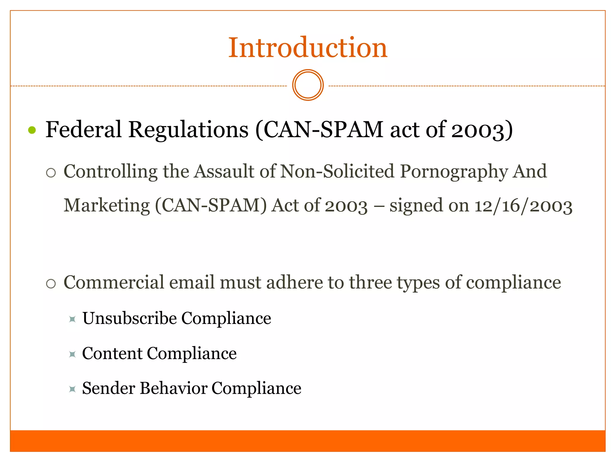 Introduction

 Federal Regulations (CAN-SPAM act of 2003)

    Controlling the Assault of Non-Solicited Pornography And
     Marketing (CAN-SPAM) Act of 2003 – signed on 12/16/2003



    Commercial email must adhere to three types of compliance
        Unsubscribe Compliance

      Content Compliance

      Sender   Behavior Compliance
 