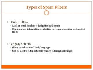 Types of Spam Filters


   Header Filters
       Look at email headers to judge if forged or not
       Contain more information in addition to recipient , sender and subject
        fields




   Language Filters
       filters based on email body language
       Can be used to filter out spam written in foreign languages
 