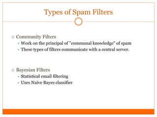 Types of Spam Filters


   Community Filters
     Work on  the principal of "communal knowledge" of spam
     These types of filters communicate with a central server.




   Bayesian Filters
     Statistical email filtering
     Uses Naïve Bayes classifier
 