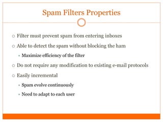 Spam Filters Properties

   Filter must prevent spam from entering inboxes

   Able to detect the spam without blocking the ham
     Maximize    efficiency of the filter

   Do not require any modification to existing e-mail protocols

   Easily incremental
       Spam evolve continuously

       Need to adapt to each user
 