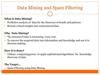 Data Mining and Spam Filtering

What is Data Mining?
 Predictive analysis of data for the discovery of trends and patterns
 Reveals critical insights into unstructured data.


Why Data Mining?
 The amount of data is increasing every year.
 To convert the acquired data into information and knowledge and use it in
  decision making.

How it is done?
 Utilizes computing power to apply sophisticated algorithms for knowledge
  discovery of data.

The Target…
 Spam Filtering using Data Mining
 