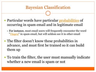 Bayesian Classification

 Particular words have particular probabilities of
 occurring in spam email and in legitimate email
  For instance, most email users will frequently encounter the word
   "Viagra" in spam email, but will seldom see it in other email

 The filter doesn't know these probabilities in
 advance, and must first be trained so it can build
 them up

 To train the filter, the user must manually indicate
 whether a new email is spam or not
 