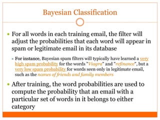 Bayesian Classification

 For all words in each training email, the filter will
 adjust the probabilities that each word will appear in
 spam or legitimate email in its database
  For instance, Bayesian spam filters will typically have learned a very
   high spam probability for the words "Viagra" and "refinance", but a
   very low spam probability for words seen only in legitimate email,
   such as the names of friends and family members

 After training, the word probabilities are used to
 compute the probability that an email with a
 particular set of words in it belongs to either
 category
 
