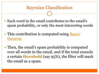 Bayesian Classification

 Each word in the email contributes to the email's
 spam probability, or only the most interesting words

 This contribution is computed using Bayes'
 theorem

 Then, the email's spam probability is computed
 over all words in the email, and if the total exceeds
 a certain threshold (say 95%), the filter will mark
 the email as a spam.
 