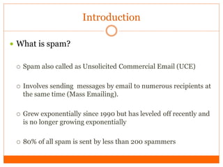 Introduction

 What is spam?


    Spam also called as Unsolicited Commercial Email (UCE)

    Involves sending messages by email to numerous recipients at
     the same time (Mass Emailing).

    Grew exponentially since 1990 but has leveled off recently and
     is no longer growing exponentially

    80% of all spam is sent by less than 200 spammers
 