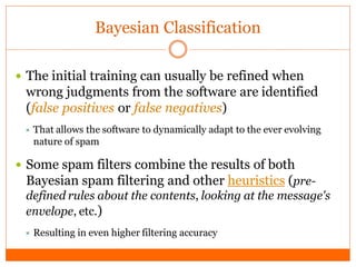Bayesian Classification

 The initial training can usually be refined when
  wrong judgments from the software are identified
  (false positives or false negatives)
  That allows the software to dynamically adapt to the ever evolving
   nature of spam

 Some spam filters combine the results of both
  Bayesian spam filtering and other heuristics (pre-
  defined rules about the contents, looking at the message's
  envelope, etc.)
  Resulting   in even higher filtering accuracy
 