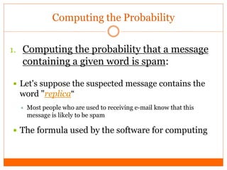 Computing the Probability


1. Computing the probability that a message
  containing a given word is spam:

 Let's suppose the suspected message contains the
  word "replica“
     Most people who are used to receiving e-mail know that this
      message is likely to be spam

 The formula used by the software for computing
 