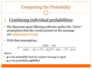 Computing the Probability


3. Combining individual probabilities:
 The Bayesian spam filtering software makes the "naïve"
  assumption that the words present in the message
  are independent events

 With that assumption,



where:
 p is the probability that the suspect message is spam
 pi is the probability p(S|Wi)
 