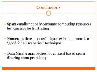 Conclusions


 Spam emails not only consume computing resources,
 but can also be frustrating

 Numerous detection techniques exist, but none is a
 “good for all scenarios” technique

 Data Mining approaches for content based spam
 filtering seem promising
 