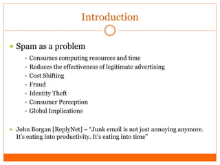 Introduction

 Spam as a problem
      Consumes   computing resources and time
      Reduces the effectiveness of legitimate advertising
      Cost Shifting
      Fraud
      Identity Theft
      Consumer Perception
      Global Implications


 John Borgan [ReplyNet] – “Junk email is not just annoying anymore.
  It’s eating into productivity. It’s eating into time”
 