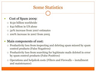 Some Statistics

       Cost of Spam 2009:
       $130 billion worldwide
       $42 billion in US alone
       30% increase from 2007 estimates
       100% increase in 2007 from 2005

 Main components of cost:
   Productivity loss from inspecting and deleting spam missed by spam
    control products (False Negatives)
   Productivity loss from searching for legitimate mails deleted in error
    by spam control products (False Positives)
       Operations and helpdesk costs (Filters and Firewalls – installment
        and maintenance)
 