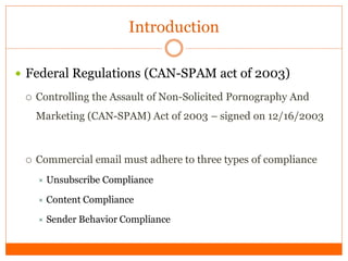 Introduction

 Federal Regulations (CAN-SPAM act of 2003)

    Controlling the Assault of Non-Solicited Pornography And
     Marketing (CAN-SPAM) Act of 2003 – signed on 12/16/2003



    Commercial email must adhere to three types of compliance
        Unsubscribe Compliance

      Content Compliance

      Sender   Behavior Compliance
 