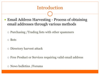 Introduction

 Email Address Harvesting - Process of obtaining
 email addresses through various methods

    Purchasing /Trading lists with other spammers

    Bots

    Directory harvest attack

    Free Product or Services requiring valid email address

    News bulletins /Forums
 