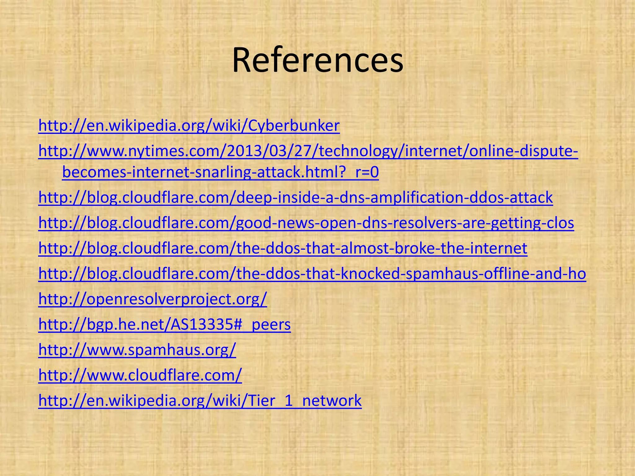 References
http://en.wikipedia.org/wiki/Cyberbunker
http://www.nytimes.com/2013/03/27/technology/internet/online-dispute-
becomes-internet-snarling-attack.html?_r=0
http://blog.cloudflare.com/deep-inside-a-dns-amplification-ddos-attack
http://blog.cloudflare.com/good-news-open-dns-resolvers-are-getting-clos
http://blog.cloudflare.com/the-ddos-that-almost-broke-the-internet
http://blog.cloudflare.com/the-ddos-that-knocked-spamhaus-offline-and-ho
http://openresolverproject.org/
http://bgp.he.net/AS13335#_peers
http://www.spamhaus.org/
http://www.cloudflare.com/
http://en.wikipedia.org/wiki/Tier_1_network
 