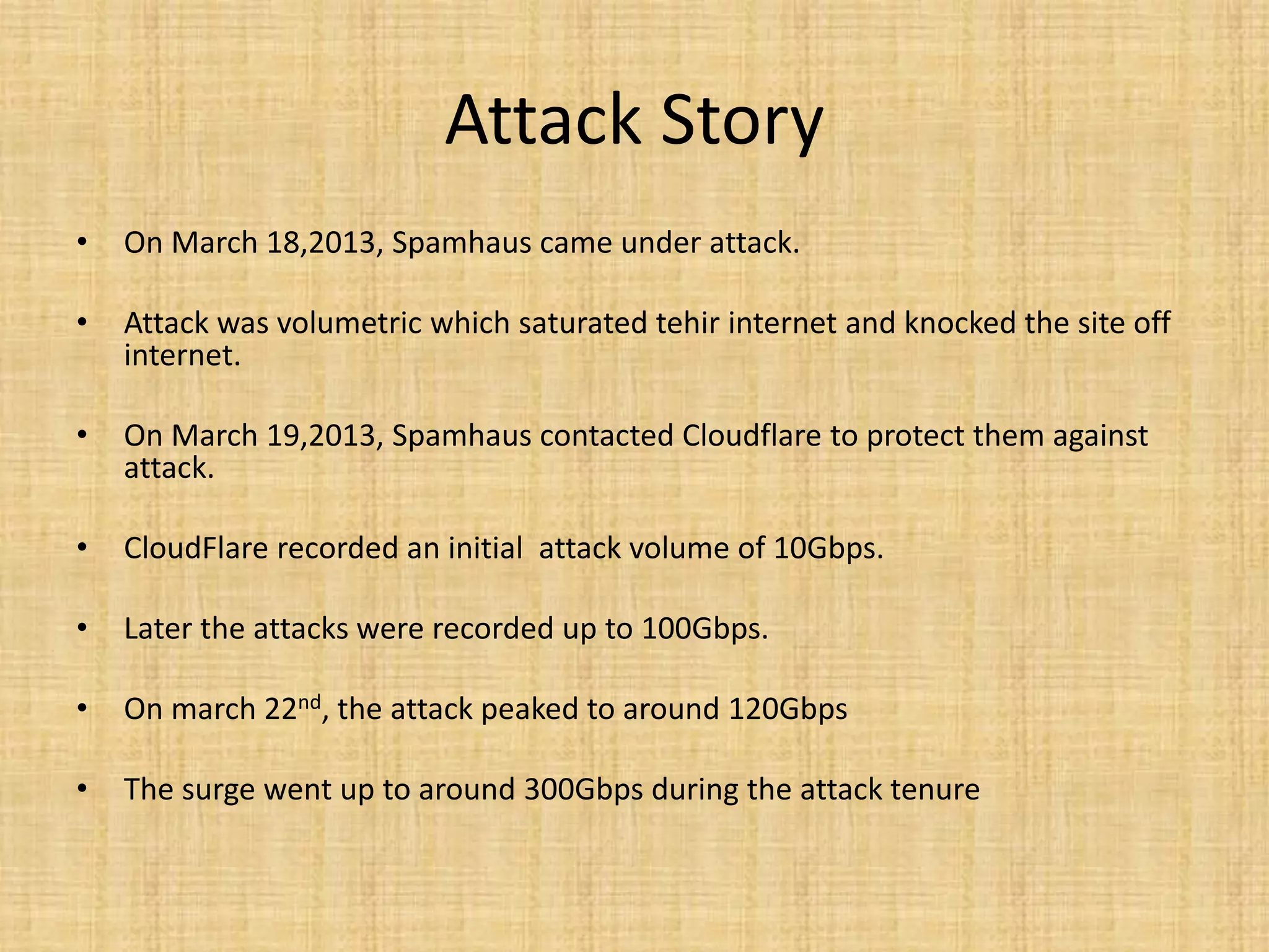Attack Story
• On March 18,2013, Spamhaus came under attack.
• Attack was volumetric which saturated tehir internet and knocked the site off
internet.
• On March 19,2013, Spamhaus contacted Cloudflare to protect them against
attack.
• CloudFlare recorded an initial attack volume of 10Gbps.
• Later the attacks were recorded up to 100Gbps.
• On march 22nd, the attack peaked to around 120Gbps
• The surge went up to around 300Gbps during the attack tenure
 