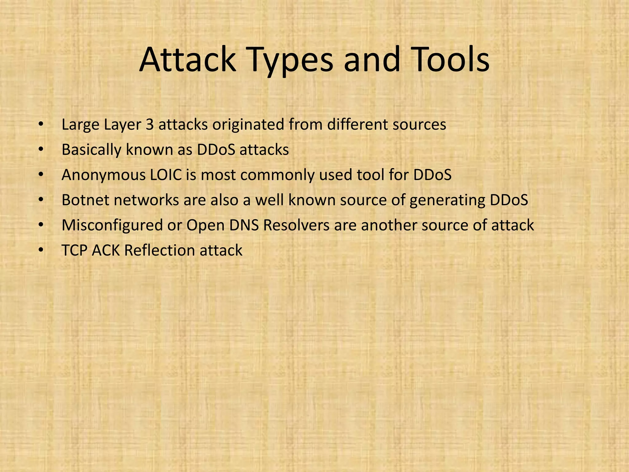 Attack Types and Tools
• Large Layer 3 attacks originated from different sources
• Basically known as DDoS attacks
• Anonymous LOIC is most commonly used tool for DDoS
• Botnet networks are also a well known source of generating DDoS
• Misconfigured or Open DNS Resolvers are another source of attack
• TCP ACK Reflection attack
 