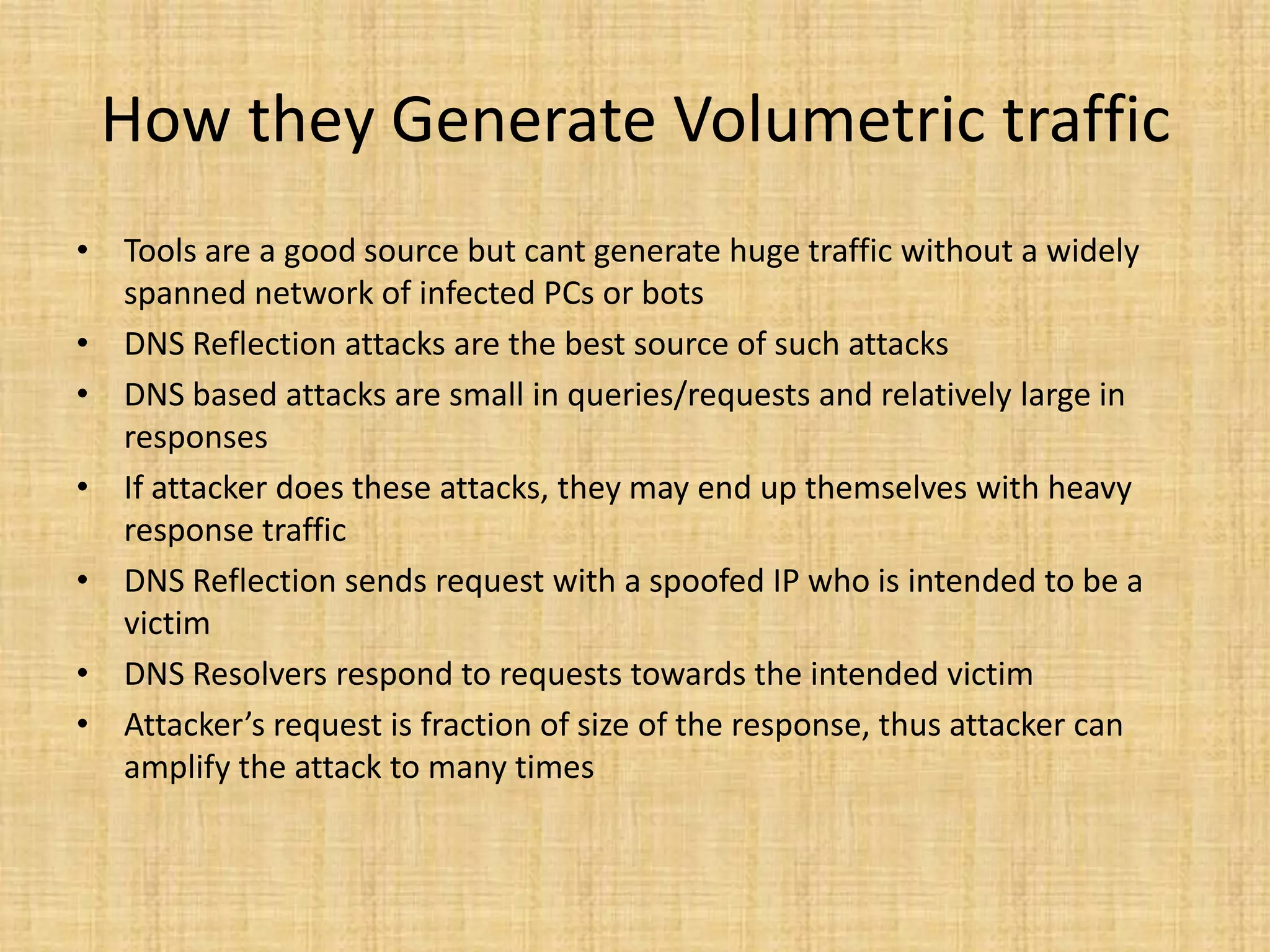How they Generate Volumetric traffic
• Tools are a good source but cant generate huge traffic without a widely
spanned network of infected PCs or bots
• DNS Reflection attacks are the best source of such attacks
• DNS based attacks are small in queries/requests and relatively large in
responses
• If attacker does these attacks, they may end up themselves with heavy
response traffic
• DNS Reflection sends request with a spoofed IP who is intended to be a
victim
• DNS Resolvers respond to requests towards the intended victim
• Attacker’s request is fraction of size of the response, thus attacker can
amplify the attack to many times
 