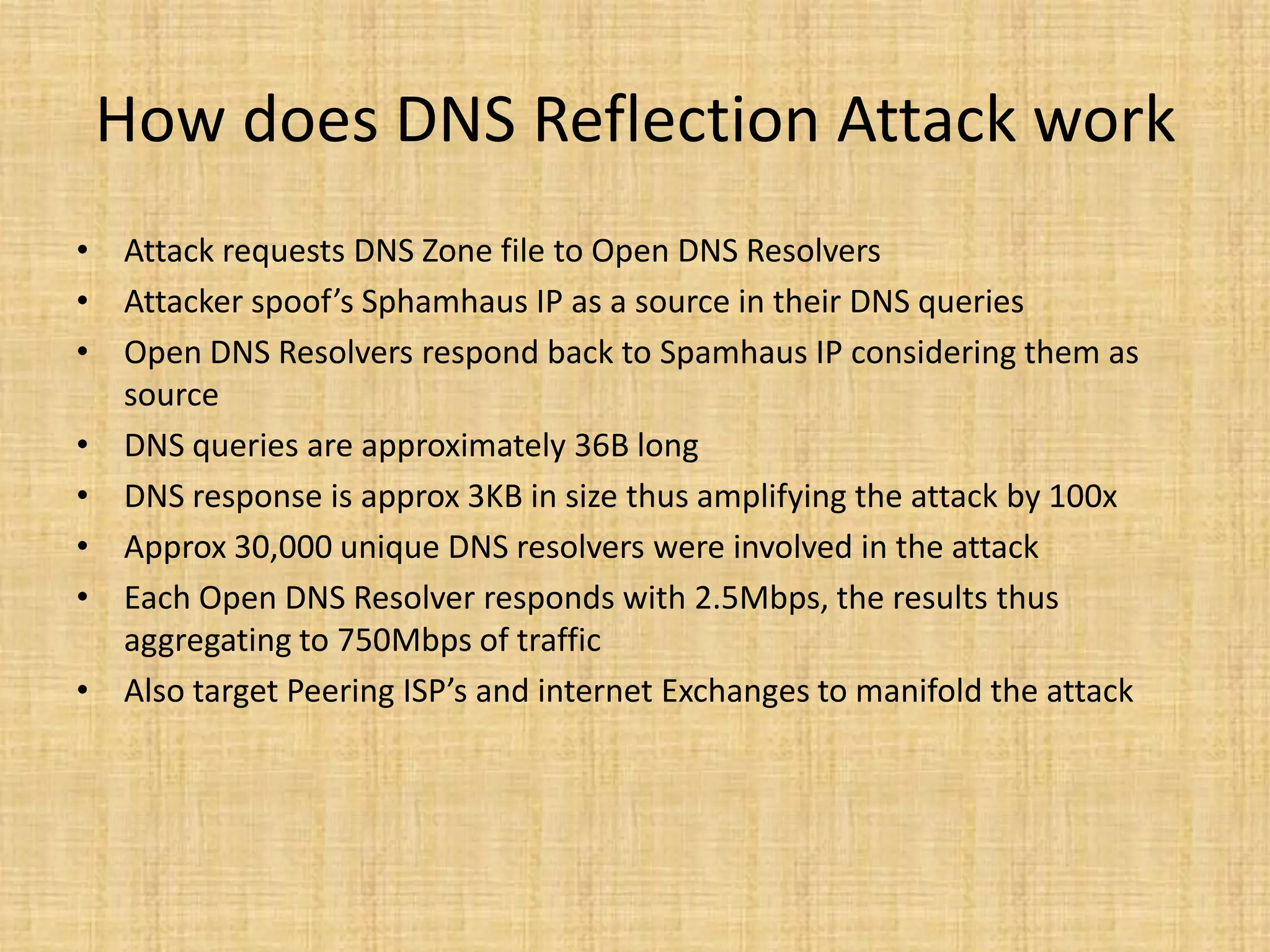 How does DNS Reflection Attack work
• Attack requests DNS Zone file to Open DNS Resolvers
• Attacker spoof’s Sphamhaus IP as a source in their DNS queries
• Open DNS Resolvers respond back to Spamhaus IP considering them as
source
• DNS queries are approximately 36B long
• DNS response is approx 3KB in size thus amplifying the attack by 100x
• Approx 30,000 unique DNS resolvers were involved in the attack
• Each Open DNS Resolver responds with 2.5Mbps, the results thus
aggregating to 750Mbps of traffic
• Also target Peering ISP’s and internet Exchanges to manifold the attack
 