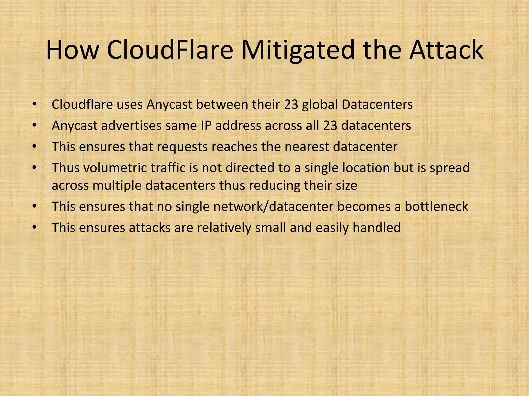 How CloudFlare Mitigated the Attack
• Cloudflare uses Anycast between their 23 global Datacenters
• Anycast advertises same IP address across all 23 datacenters
• This ensures that requests reaches the nearest datacenter
• Thus volumetric traffic is not directed to a single location but is spread
across multiple datacenters thus reducing their size
• This ensures that no single network/datacenter becomes a bottleneck
• This ensures attacks are relatively small and easily handled
 